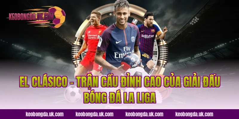 El Clásico – Trận Cầu Đỉnh Cao Của Giải Đấu Bóng Đá La Liga